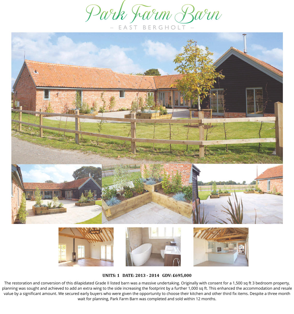 UNITS: 1   DATE: 2013 - 2014   GDV: £695,000 The restoration and conversion of this dilapidated Grade II listed barn was a massive undertaking. Originally with consent for a 1,500 sq ft 3 bedroom property, planning was sought and achieved to add an extra wing to the side increasing the footprint by a further 1,000 sq ft. This enhanced the accommodation and resale value by a significant amount. We secured early buyers who were given the opportunity to choose their kitchen and other third fix items. Despite a three month wait for planning, Park Farm Barn was completed and sold within 12 months.